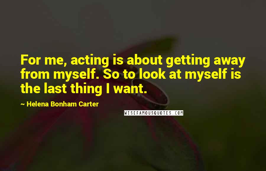 Helena Bonham Carter Quotes: For me, acting is about getting away from myself. So to look at myself is the last thing I want.
