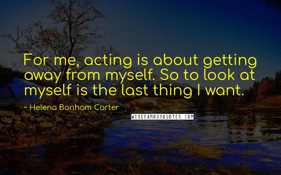 Helena Bonham Carter Quotes: For me, acting is about getting away from myself. So to look at myself is the last thing I want.