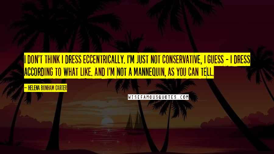 Helena Bonham Carter Quotes: I don't think I dress eccentrically. I'm just not conservative, I guess - I dress according to what like. And I'm not a mannequin, as you can tell.