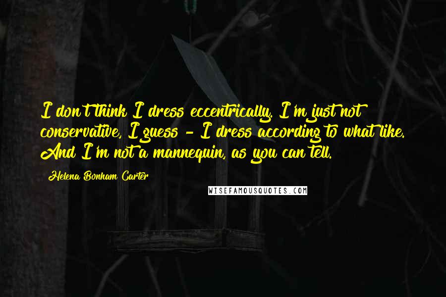 Helena Bonham Carter Quotes: I don't think I dress eccentrically. I'm just not conservative, I guess - I dress according to what like. And I'm not a mannequin, as you can tell.