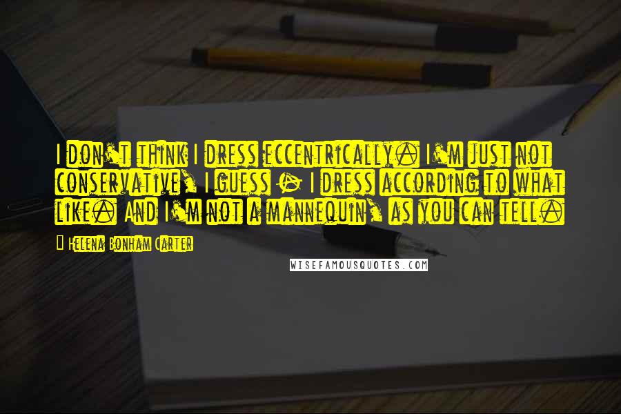 Helena Bonham Carter Quotes: I don't think I dress eccentrically. I'm just not conservative, I guess - I dress according to what like. And I'm not a mannequin, as you can tell.