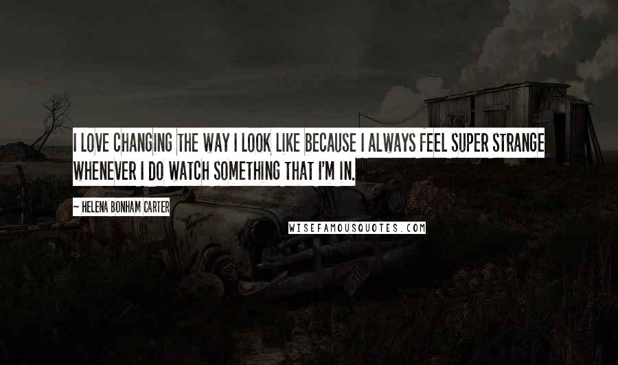 Helena Bonham Carter Quotes: I love changing the way I look like because I always feel super strange whenever I do watch something that I'm in.