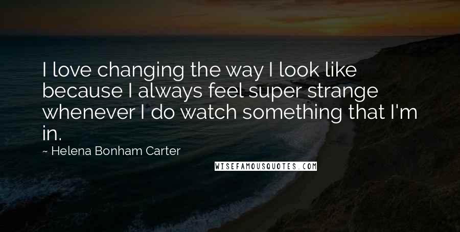 Helena Bonham Carter Quotes: I love changing the way I look like because I always feel super strange whenever I do watch something that I'm in.