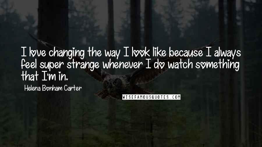 Helena Bonham Carter Quotes: I love changing the way I look like because I always feel super strange whenever I do watch something that I'm in.