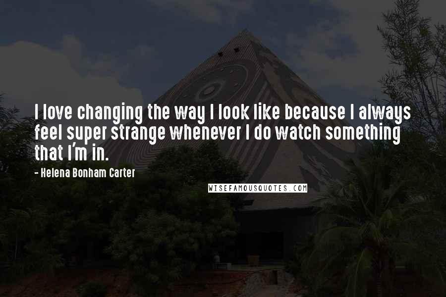 Helena Bonham Carter Quotes: I love changing the way I look like because I always feel super strange whenever I do watch something that I'm in.