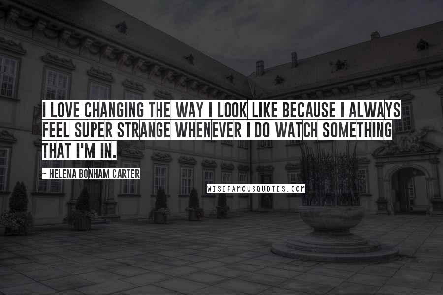 Helena Bonham Carter Quotes: I love changing the way I look like because I always feel super strange whenever I do watch something that I'm in.