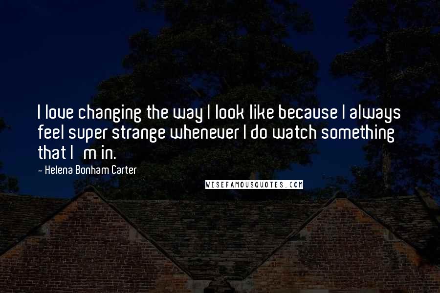 Helena Bonham Carter Quotes: I love changing the way I look like because I always feel super strange whenever I do watch something that I'm in.