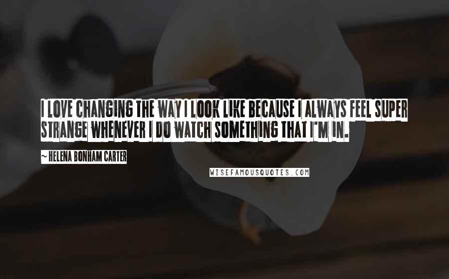 Helena Bonham Carter Quotes: I love changing the way I look like because I always feel super strange whenever I do watch something that I'm in.