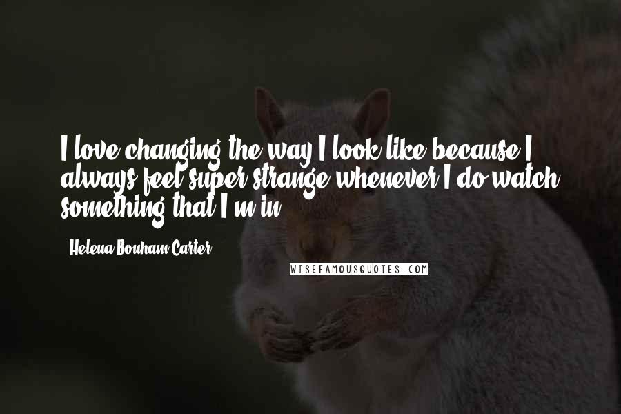 Helena Bonham Carter Quotes: I love changing the way I look like because I always feel super strange whenever I do watch something that I'm in.