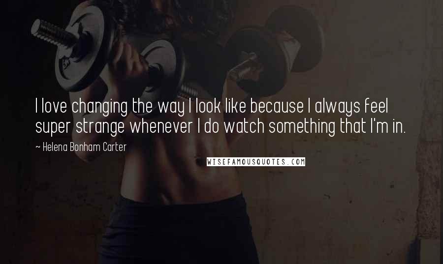 Helena Bonham Carter Quotes: I love changing the way I look like because I always feel super strange whenever I do watch something that I'm in.