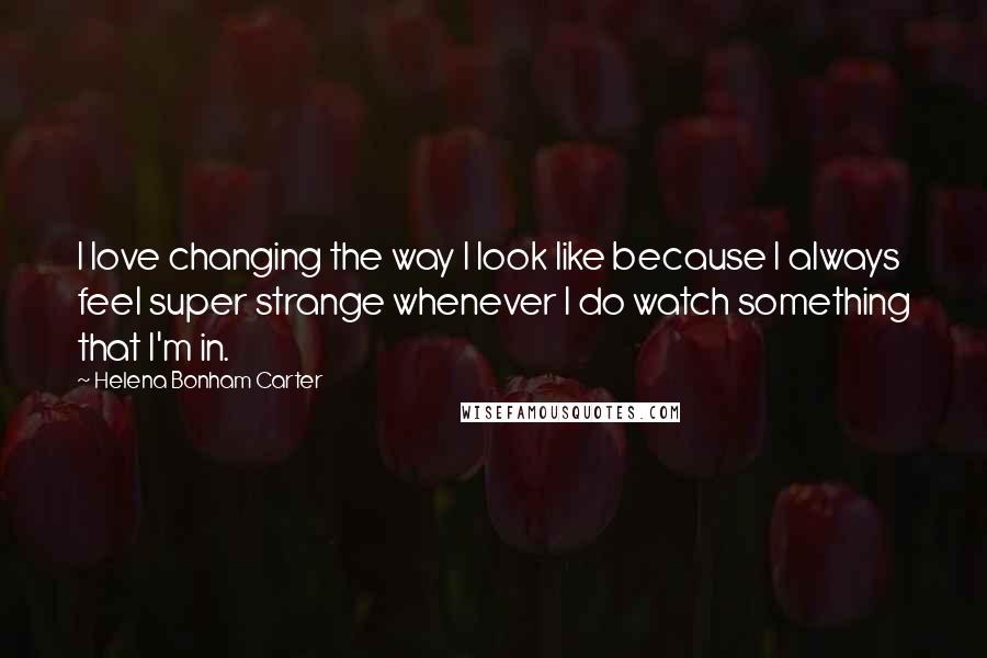 Helena Bonham Carter Quotes: I love changing the way I look like because I always feel super strange whenever I do watch something that I'm in.