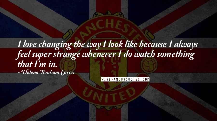 Helena Bonham Carter Quotes: I love changing the way I look like because I always feel super strange whenever I do watch something that I'm in.