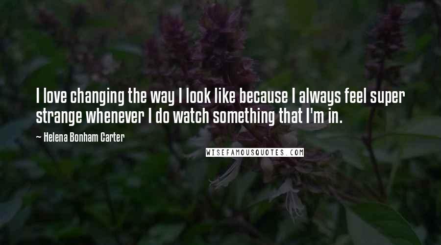 Helena Bonham Carter Quotes: I love changing the way I look like because I always feel super strange whenever I do watch something that I'm in.