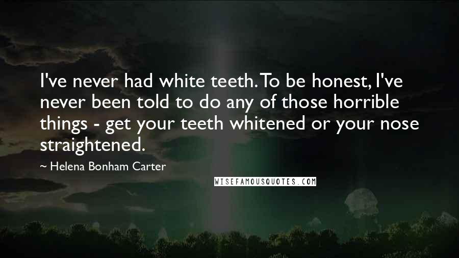 Helena Bonham Carter Quotes: I've never had white teeth. To be honest, I've never been told to do any of those horrible things - get your teeth whitened or your nose straightened.
