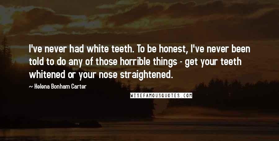 Helena Bonham Carter Quotes: I've never had white teeth. To be honest, I've never been told to do any of those horrible things - get your teeth whitened or your nose straightened.