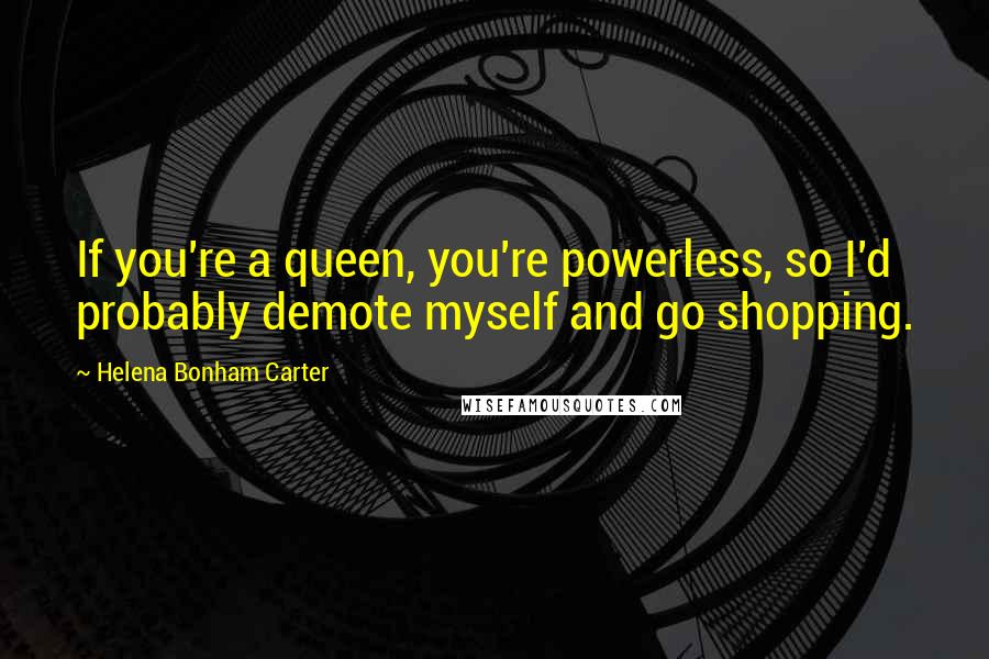 Helena Bonham Carter Quotes: If you're a queen, you're powerless, so I'd probably demote myself and go shopping.
