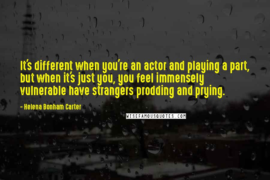 Helena Bonham Carter Quotes: It's different when you're an actor and playing a part, but when it's just you, you feel immensely vulnerable have strangers prodding and prying.