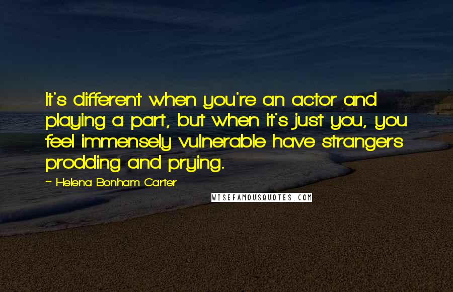 Helena Bonham Carter Quotes: It's different when you're an actor and playing a part, but when it's just you, you feel immensely vulnerable have strangers prodding and prying.