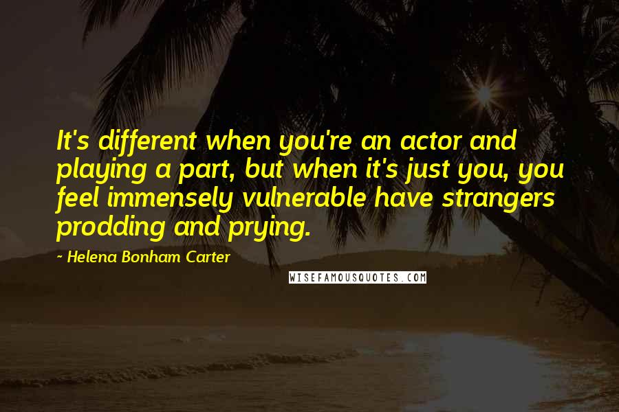 Helena Bonham Carter Quotes: It's different when you're an actor and playing a part, but when it's just you, you feel immensely vulnerable have strangers prodding and prying.