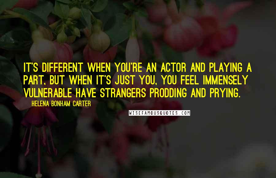 Helena Bonham Carter Quotes: It's different when you're an actor and playing a part, but when it's just you, you feel immensely vulnerable have strangers prodding and prying.