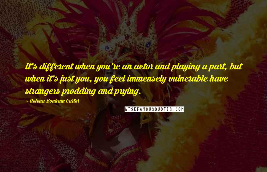 Helena Bonham Carter Quotes: It's different when you're an actor and playing a part, but when it's just you, you feel immensely vulnerable have strangers prodding and prying.