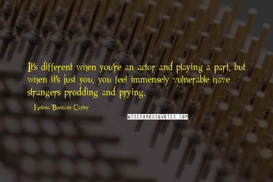 Helena Bonham Carter Quotes: It's different when you're an actor and playing a part, but when it's just you, you feel immensely vulnerable have strangers prodding and prying.