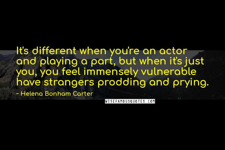 Helena Bonham Carter Quotes: It's different when you're an actor and playing a part, but when it's just you, you feel immensely vulnerable have strangers prodding and prying.