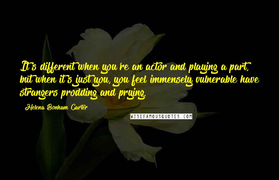 Helena Bonham Carter Quotes: It's different when you're an actor and playing a part, but when it's just you, you feel immensely vulnerable have strangers prodding and prying.
