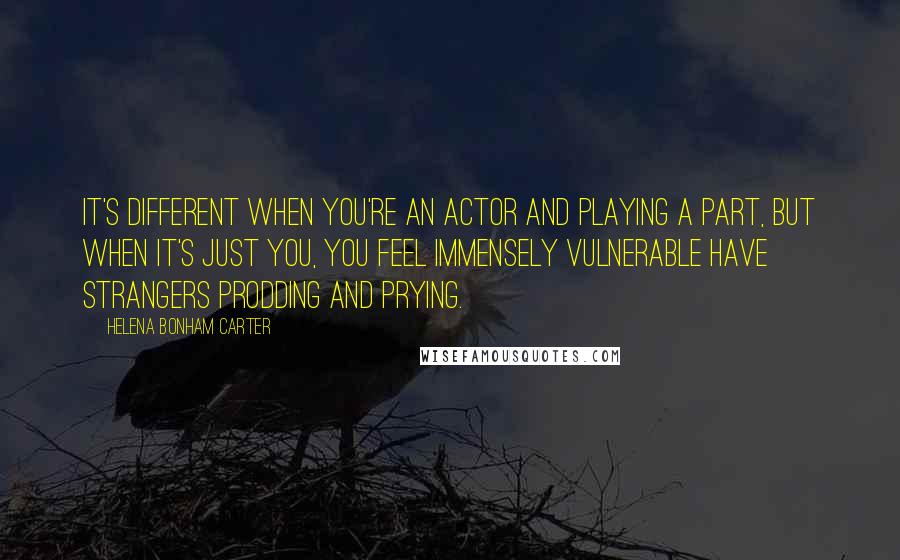 Helena Bonham Carter Quotes: It's different when you're an actor and playing a part, but when it's just you, you feel immensely vulnerable have strangers prodding and prying.