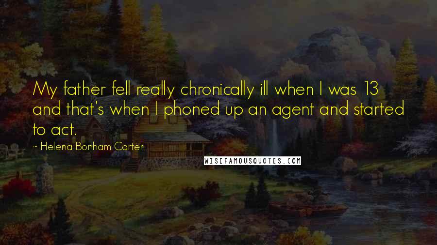 Helena Bonham Carter Quotes: My father fell really chronically ill when I was 13 and that's when I phoned up an agent and started to act.