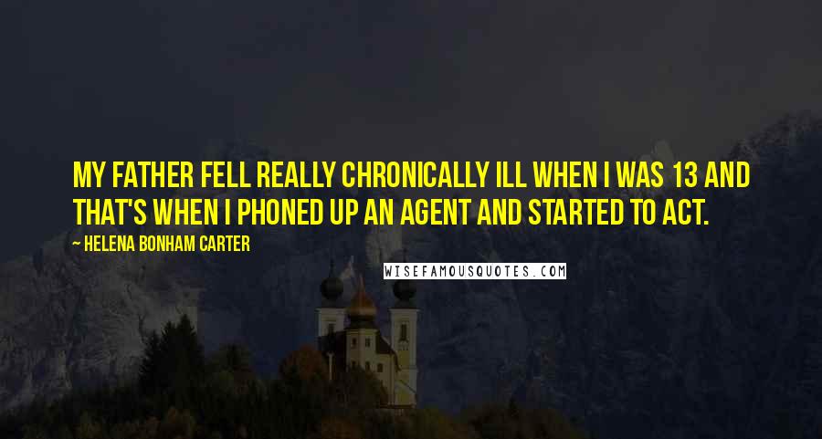 Helena Bonham Carter Quotes: My father fell really chronically ill when I was 13 and that's when I phoned up an agent and started to act.