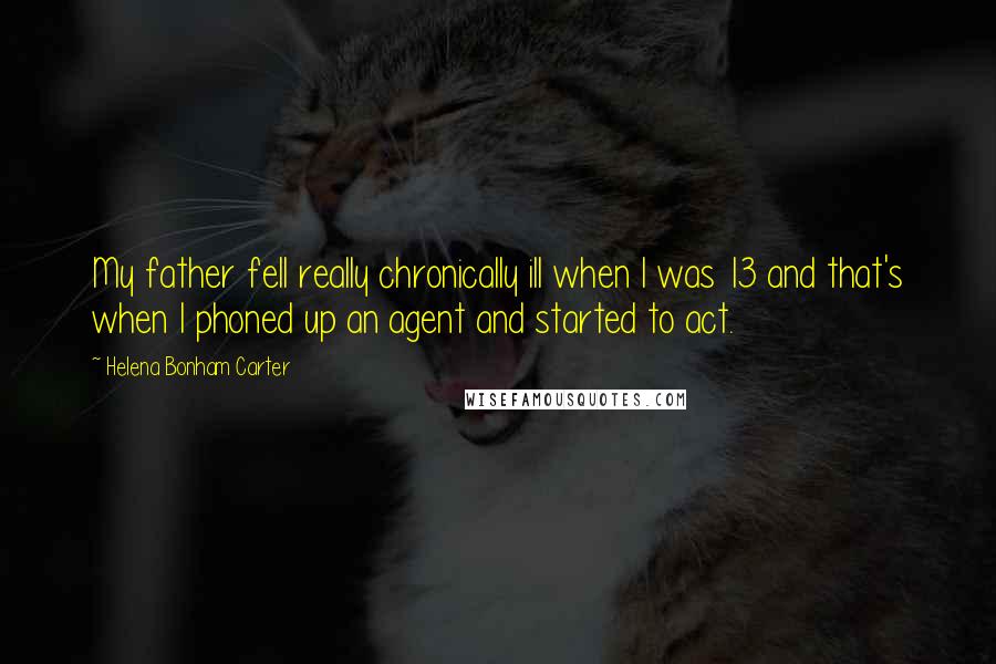 Helena Bonham Carter Quotes: My father fell really chronically ill when I was 13 and that's when I phoned up an agent and started to act.