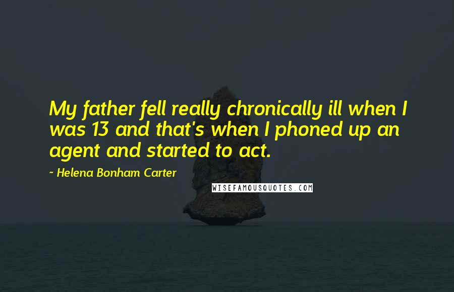 Helena Bonham Carter Quotes: My father fell really chronically ill when I was 13 and that's when I phoned up an agent and started to act.