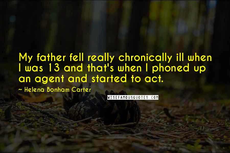 Helena Bonham Carter Quotes: My father fell really chronically ill when I was 13 and that's when I phoned up an agent and started to act.