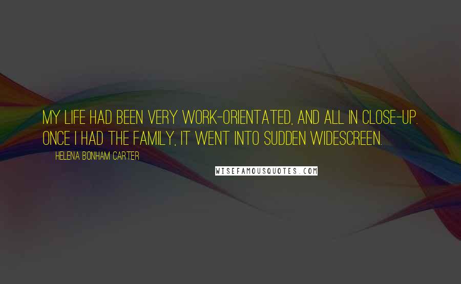 Helena Bonham Carter Quotes: My life had been very work-orientated, and all in close-up. Once I had the family, it went into sudden widescreen.