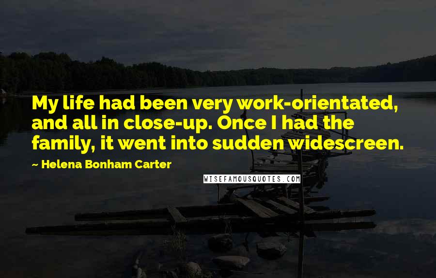 Helena Bonham Carter Quotes: My life had been very work-orientated, and all in close-up. Once I had the family, it went into sudden widescreen.