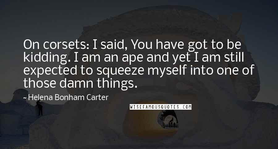 Helena Bonham Carter Quotes: On corsets: I said, You have got to be kidding. I am an ape and yet I am still expected to squeeze myself into one of those damn things.