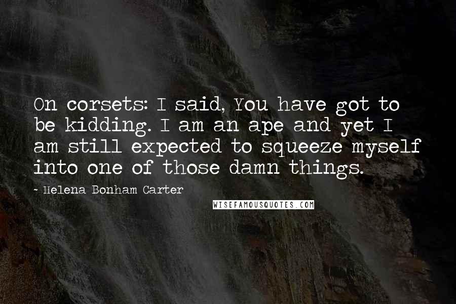 Helena Bonham Carter Quotes: On corsets: I said, You have got to be kidding. I am an ape and yet I am still expected to squeeze myself into one of those damn things.