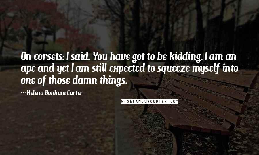 Helena Bonham Carter Quotes: On corsets: I said, You have got to be kidding. I am an ape and yet I am still expected to squeeze myself into one of those damn things.