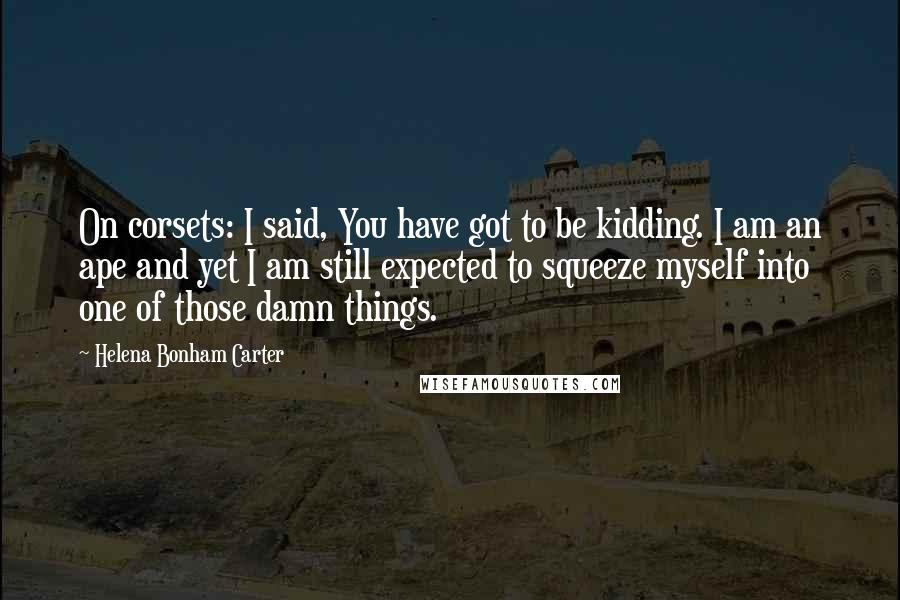 Helena Bonham Carter Quotes: On corsets: I said, You have got to be kidding. I am an ape and yet I am still expected to squeeze myself into one of those damn things.
