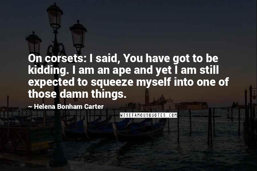 Helena Bonham Carter Quotes: On corsets: I said, You have got to be kidding. I am an ape and yet I am still expected to squeeze myself into one of those damn things.