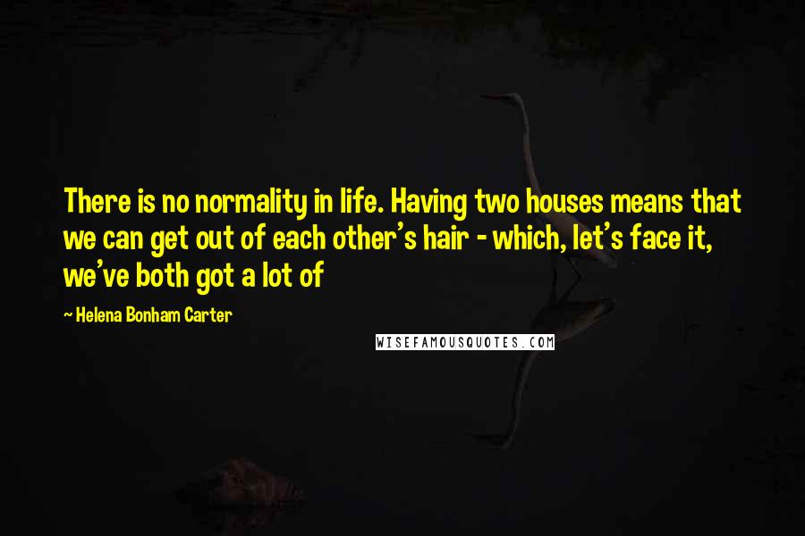 Helena Bonham Carter Quotes: There is no normality in life. Having two houses means that we can get out of each other's hair - which, let's face it, we've both got a lot of