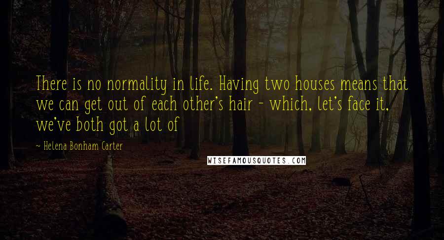 Helena Bonham Carter Quotes: There is no normality in life. Having two houses means that we can get out of each other's hair - which, let's face it, we've both got a lot of