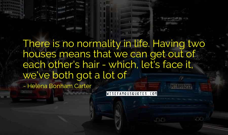 Helena Bonham Carter Quotes: There is no normality in life. Having two houses means that we can get out of each other's hair - which, let's face it, we've both got a lot of
