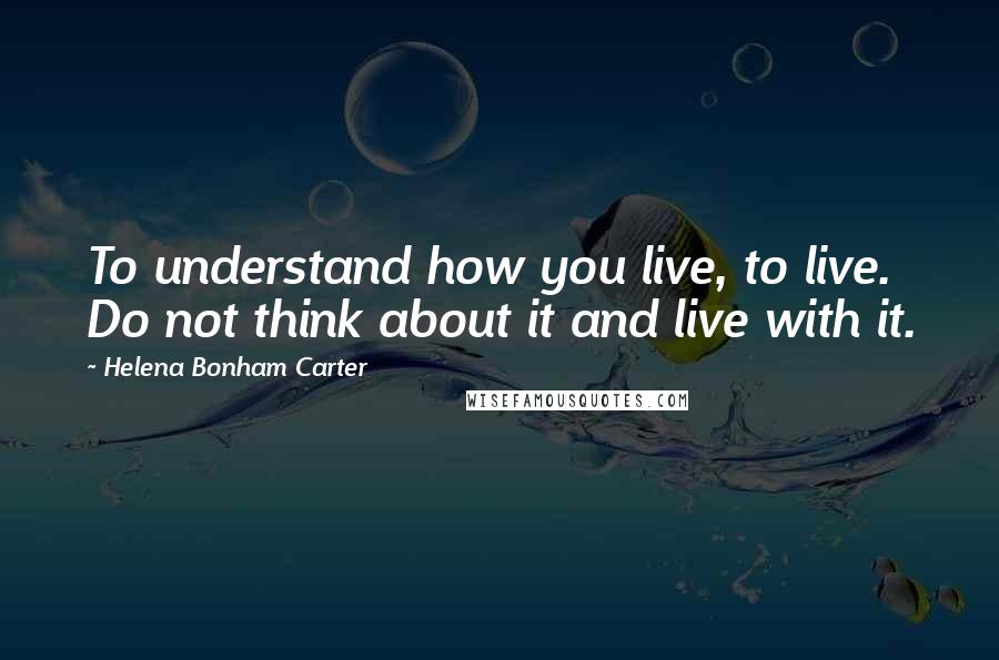 Helena Bonham Carter Quotes: To understand how you live, to live. Do not think about it and live with it.