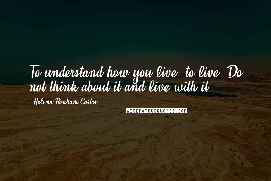 Helena Bonham Carter Quotes: To understand how you live, to live. Do not think about it and live with it.