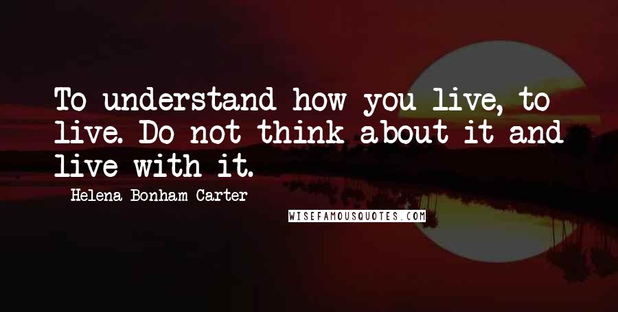 Helena Bonham Carter Quotes: To understand how you live, to live. Do not think about it and live with it.