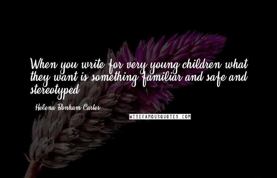 Helena Bonham Carter Quotes: When you write for very young children what they want is something familiar and safe and stereotyped.