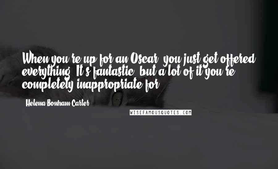 Helena Bonham Carter Quotes: When you're up for an Oscar, you just get offered everything. It's fantastic, but a lot of it you're completely inappropriate for.