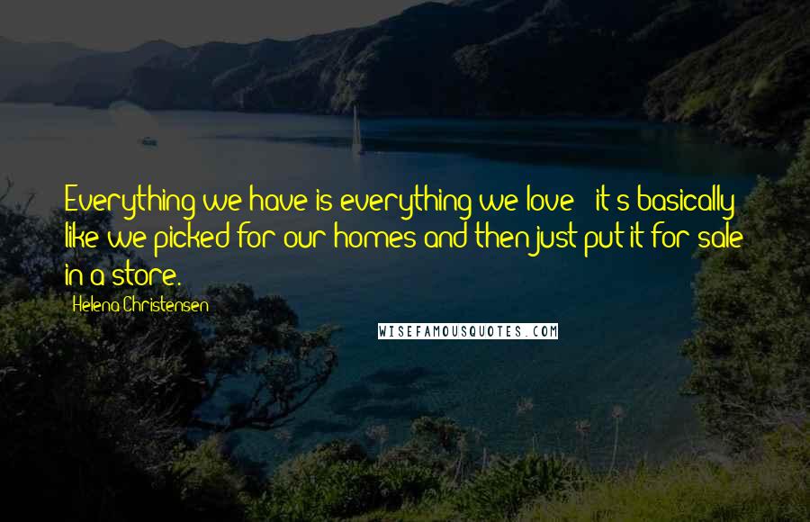 Helena Christensen Quotes: Everything we have is everything we love - it's basically like we picked for our homes and then just put it for sale in a store.